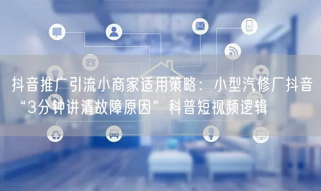 抖音推广引流小商家适用策略：小型汽修厂抖音“3分钟讲清故障原因”科普短视频逻辑