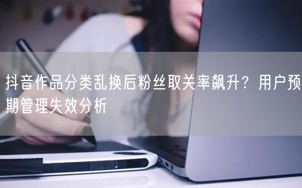 抖音作品分类乱换后粉丝取关率飙升？用户预期管理失效分析