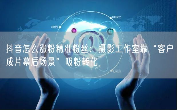 抖音怎么涨粉精准粉丝：摄影工作室靠“客户成片幕后场景”吸粉转化