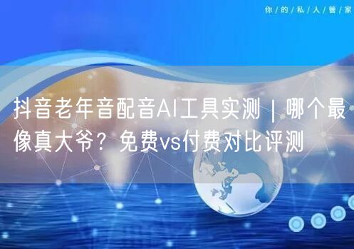 抖音老年音配音AI工具实测｜哪个最像真大爷？免费vs付费对比评测
