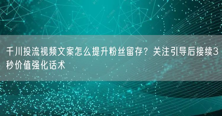 千川投流视频文案怎么提升粉丝留存？关注引导后接续3秒价值强化话术