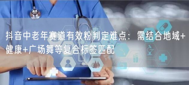 抖音中老年赛道有效粉判定难点：需结合地域+健康+广场舞等复合标签匹配