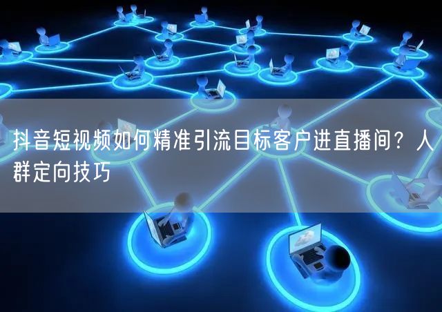 抖音短视频如何精准引流目标客户进直播间？人群定向技巧