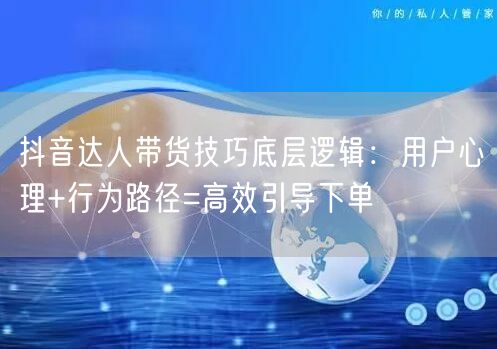 抖音达人带货技巧底层逻辑：用户心理+行为路径=高效引导下单
