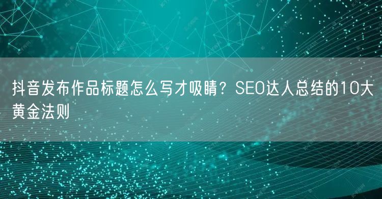 抖音发布作品标题怎么写才吸睛?SEO达人总结的10大黄金法则