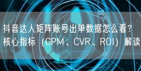 抖音达人矩阵账号出单数据怎么看?核心指标(GPM、CVR、ROI)解读