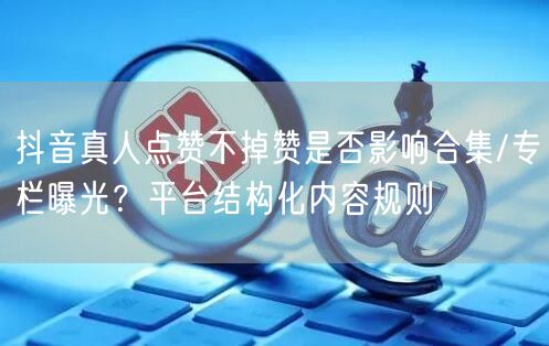 抖音真人点赞不掉赞是否影响合集/专栏曝光?平台结构化内容规则