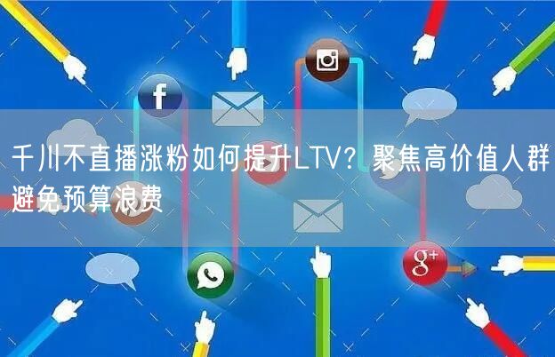 千川不直播涨粉如何提升LTV?聚焦高价值人群避免预算浪费
