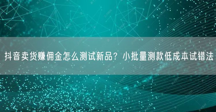 抖音卖货赚佣金怎么测试新品？小批量测款低成本试错法