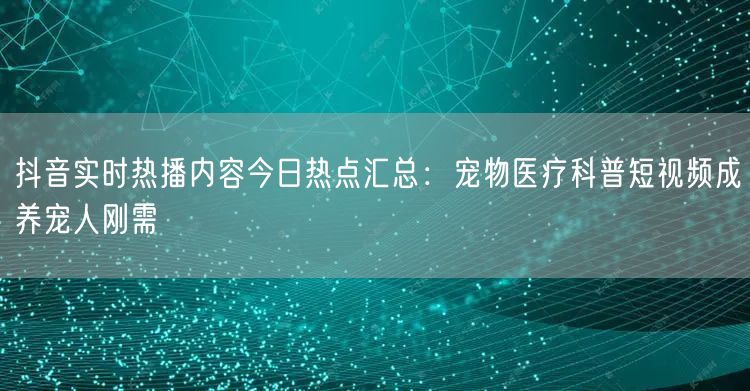 抖音实时热播内容今日热点汇总:宠物医疗科普短视频成养宠人刚需