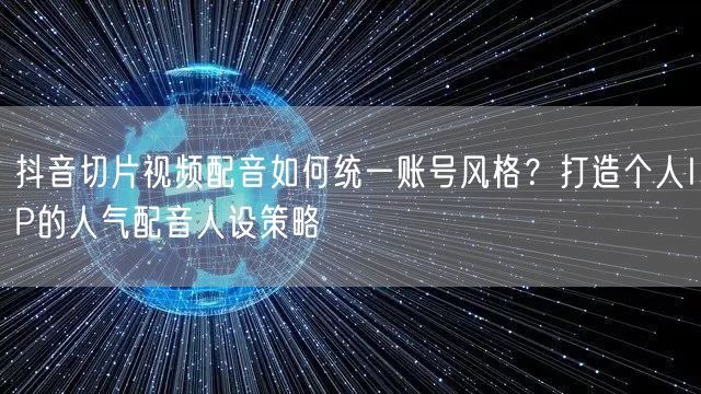 抖音切片视频配音如何统一账号风格?打造个人IP的人气配音人设策略