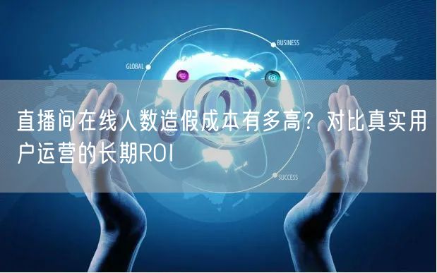 直播间在线人数造假成本有多高?对比真实用户运营的长期ROI