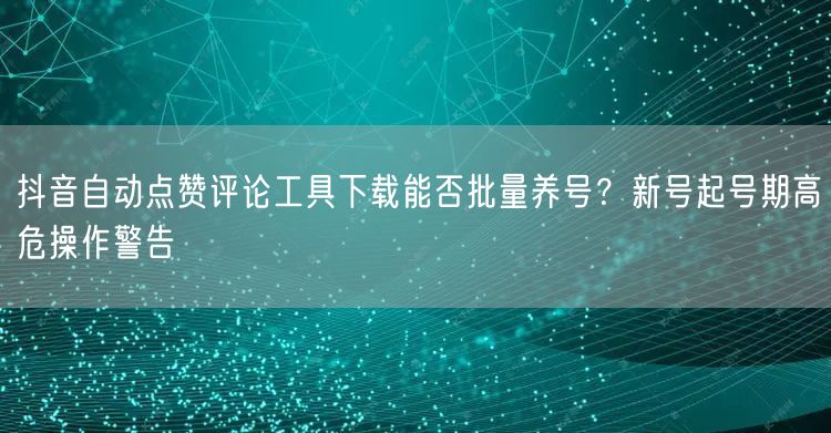 抖音自动点赞评论工具下载能否批量养号？新号起号期高危操作警告