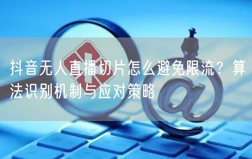 抖音无人直播切片怎么避免限流？算法识别机制与应对策略