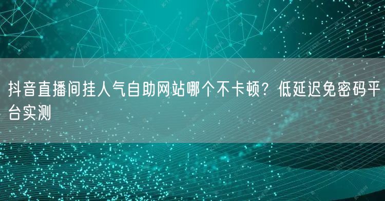 抖音直播间挂人气自助网站哪个不卡顿？低延迟免密码平台实测