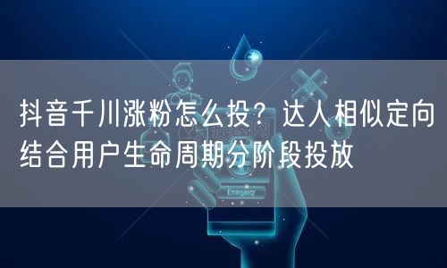 抖音千川涨粉怎么投？达人相似定向结合用户生命周期分阶段投放