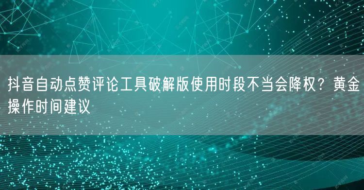 抖音自动点赞评论工具破解版使用时段不当会降权？黄金操作时间建议