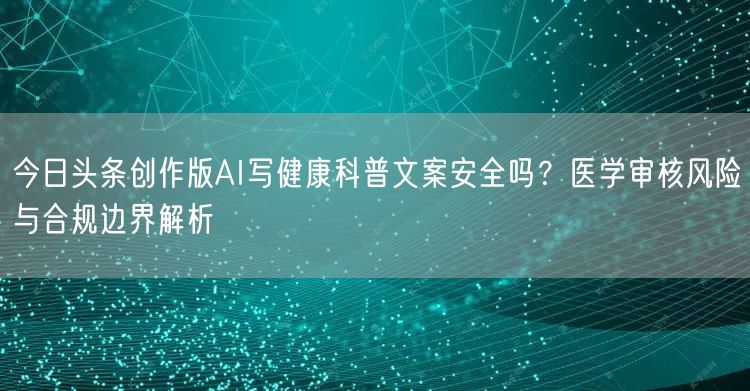 今日头条创作版AI写健康科普文案安全吗？医学审核风险与合规边界解析