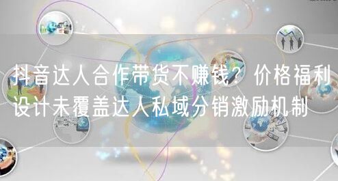 抖音达人合作带货不赚钱？价格福利设计未覆盖达人私域分销激励机制