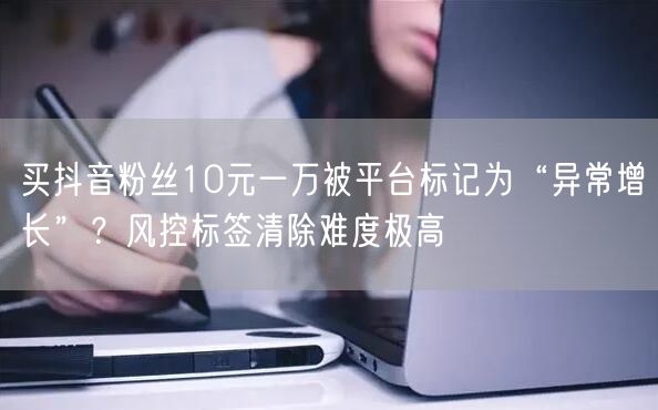 买抖音粉丝10元一万被平台标记为“异常增长”？风控标签清除难度极高
