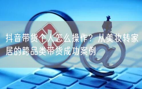 抖音带货个人怎么操作？从美妆转家居的跨品类带货成功案例