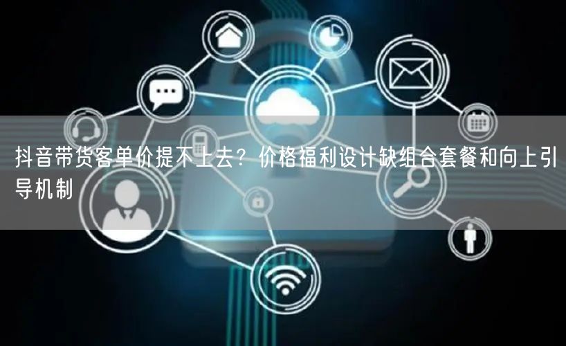 抖音带货客单价提不上去？价格福利设计缺组合套餐和向上引导机制