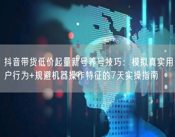 抖音带货低价起量新号养号技巧：模拟真实用户行为+规避机器操作特征的7天实操指南