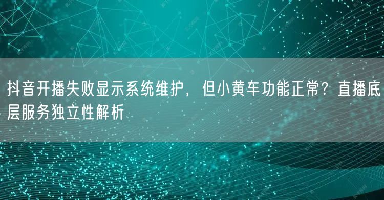 抖音开播失败显示系统维护，但小黄车功能正常？直播底层服务独立性解析