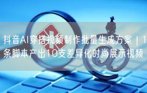抖音AI穿搭视频制作批量生成方案|1条脚本产出10支差异化时尚展示视频