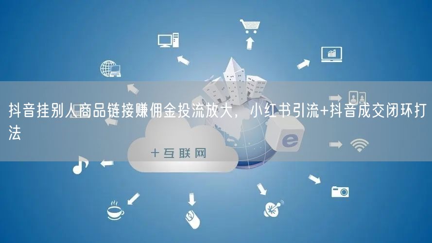 抖音挂别人商品链接赚佣金投流放大,小红书引流+抖音成交闭环打法