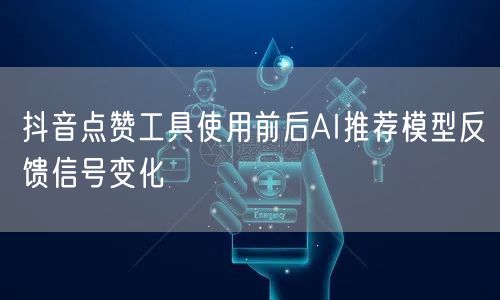 抖音点赞工具使用前后AI推荐模型反馈信号变化