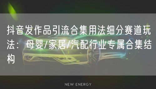 抖音发作品引流合集用法细分赛道玩法：母婴/家居/汽配行业专属合集结构