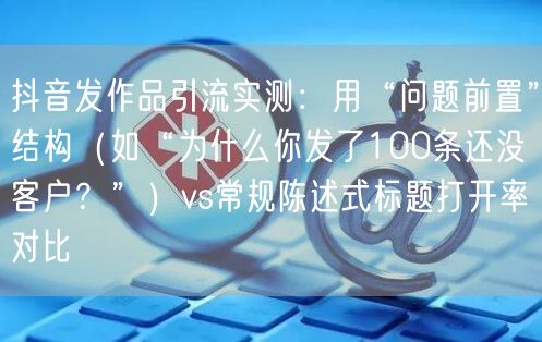 抖音发作品引流实测：用“问题前置”结构（如“为什么你发了100条还没客户？”）v
