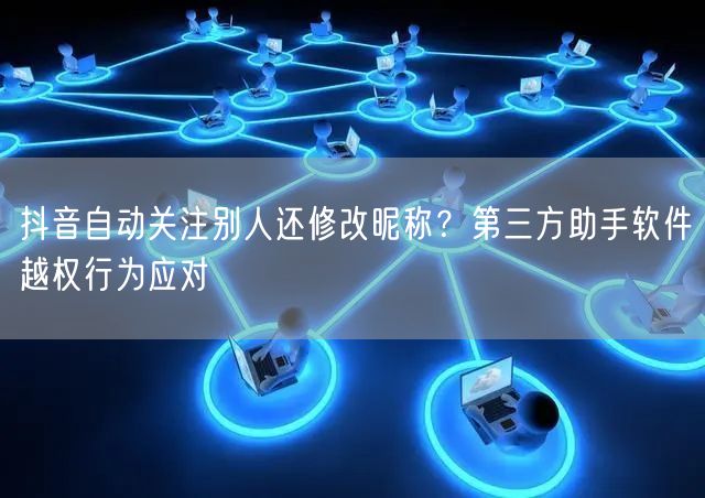 抖音自动关注别人还修改昵称？第三方助手软件越权行为应对
