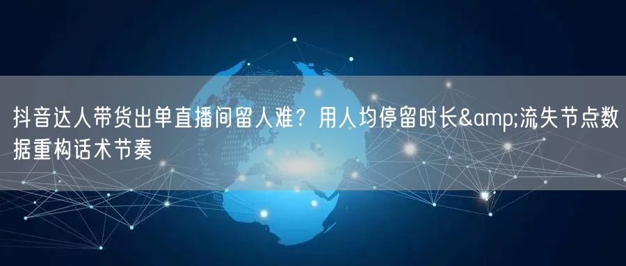 抖音达人带货出单直播间留人难？用人均停留时长&流失节点数据重构话术节奏