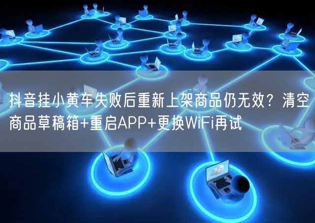 抖音挂小黄车失败后重新上架商品仍无效？清空商品草稿箱+重启APP+更换WiFi再
