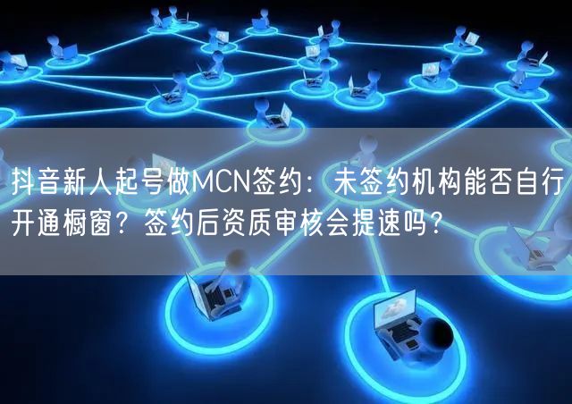 抖音新人起号做MCN签约：未签约机构能否自行开通橱窗？签约后资质审核会提速吗？