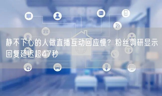 静不下心的人做直播互动回应慢？粉丝调研显示回复延迟超47秒