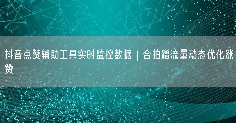 抖音点赞辅助工具实时监控数据｜合拍蹭流量动态优化涨赞
