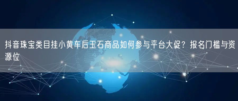 抖音珠宝类目挂小黄车后玉石商品如何参与平台大促？报名门槛与资源位