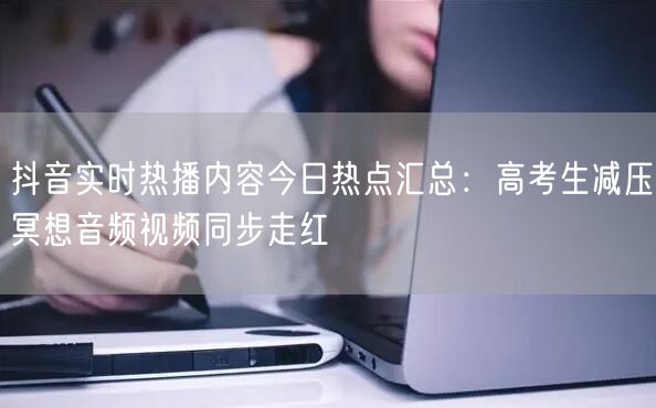 抖音实时热播内容今日热点汇总：高考生减压冥想音频视频同步走红