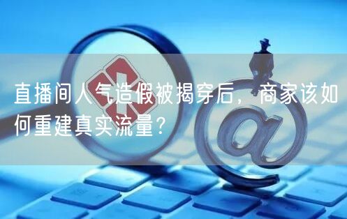 直播间人气造假被揭穿后，商家该如何重建真实流量？