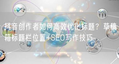 抖音创作者如何高效优化标题？草稿箱标题栏位置+SEO写作技巧