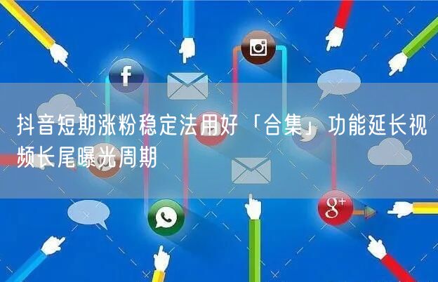 抖音短期涨粉稳定法用好「合集」功能延长视频长尾曝光周期