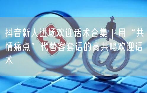 抖音新人进场欢迎话术合集｜用“共情痛点”代替客套话的高共鸣欢迎话术