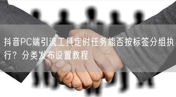 抖音PC端引流工具定时任务能否按标签分组执行?分类发布设置教程