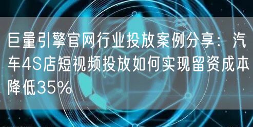 巨量引擎官网行业投放案例分享:汽车4S店短视频投放如何实现留资成本降低35%