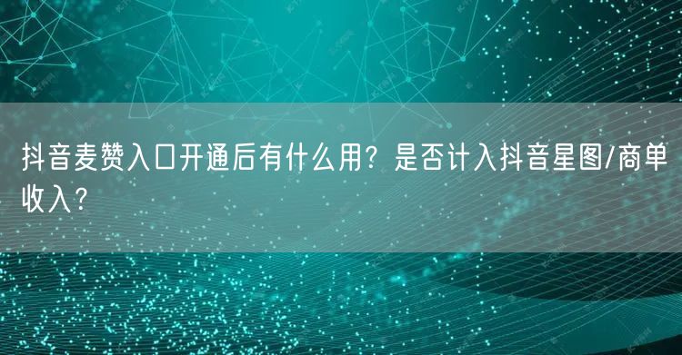 抖音麦赞入口开通后有什么用？是否计入抖音星图/商单收入？