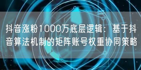 抖音涨粉1000万底层逻辑：基于抖音算法机制的矩阵账号权重协同策略