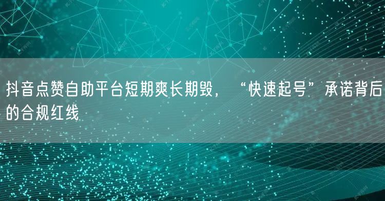 抖音点赞自助平台短期爽长期毁，“快速起号”承诺背后的合规红线
